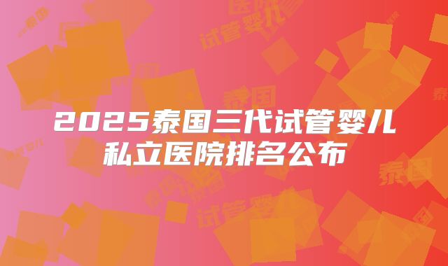 2025泰国三代试管婴儿私立医院排名公布