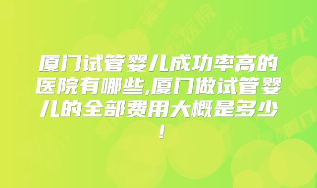 厦门试管婴儿成功率高的医院有哪些,厦门做试管婴儿的全部费用大概是多少!