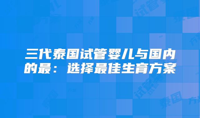 三代泰国试管婴儿与国内的最：选择最佳生育方案