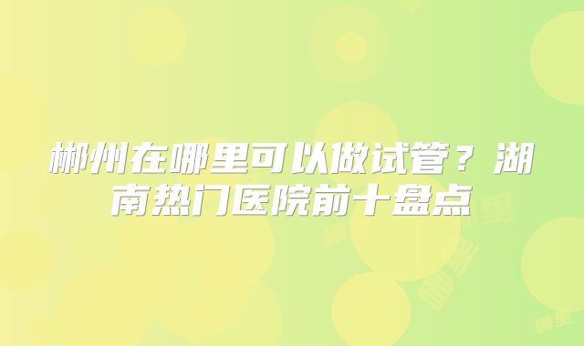 郴州在哪里可以做试管？湖南热门医院前十盘点