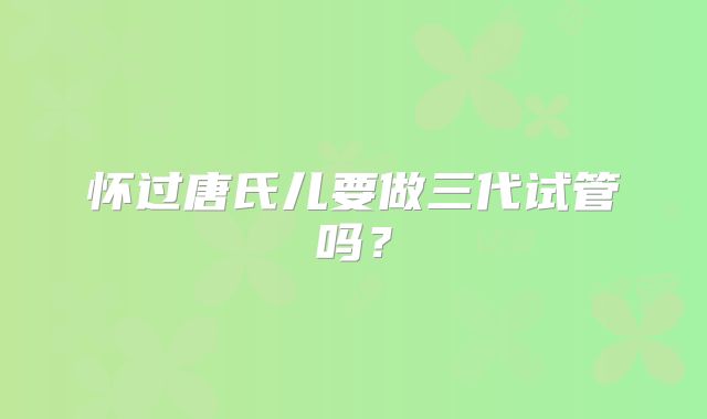怀过唐氏儿要做三代试管吗？
