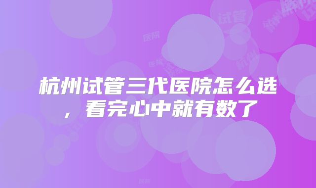 杭州试管三代医院怎么选，看完心中就有数了