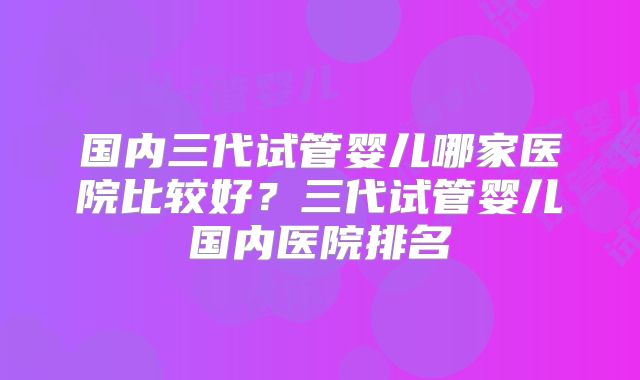国内三代试管婴儿哪家医院比较好？三代试管婴儿国内医院排名