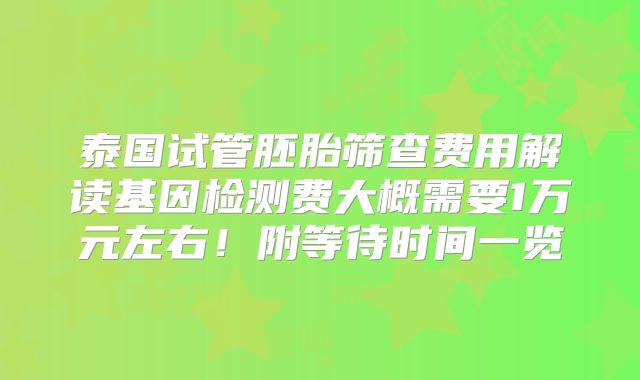 泰国试管胚胎筛查费用解读基因检测费大概需要1万元左右！附等待时间一览