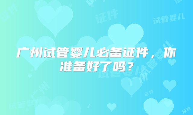 广州试管婴儿必备证件，你准备好了吗？