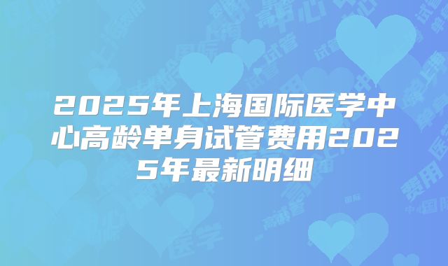 2025年上海国际医学中心高龄单身试管费用2025年最新明细