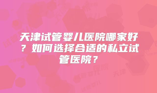 天津试管婴儿医院哪家好？如何选择合适的私立试管医院？