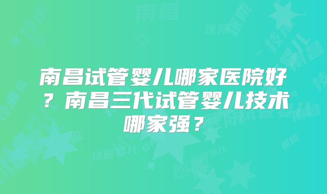 南昌试管婴儿哪家医院好？南昌三代试管婴儿技术哪家强？
