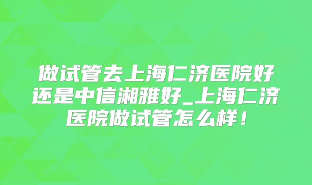 做试管去上海仁济医院好还是中信湘雅好_上海仁济医院做试管怎么样！