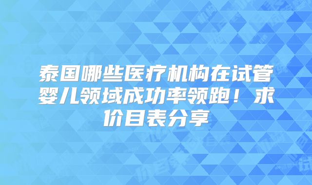泰国哪些医疗机构在试管婴儿领域成功率领跑！求价目表分享