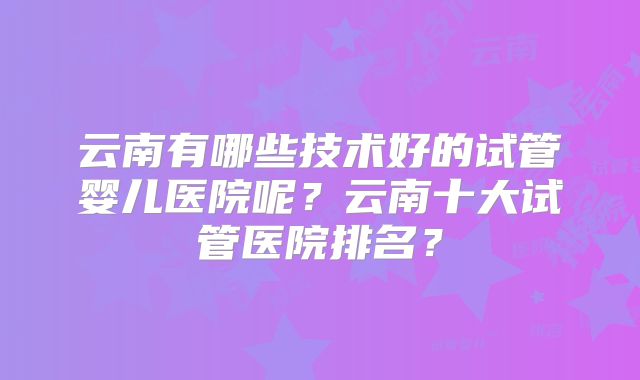 云南有哪些技术好的试管婴儿医院呢？云南十大试管医院排名？