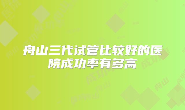 舟山三代试管比较好的医院成功率有多高