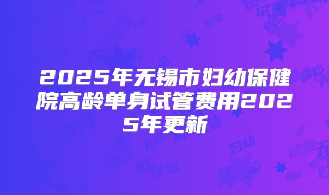 2025年无锡市妇幼保健院高龄单身试管费用2025年更新