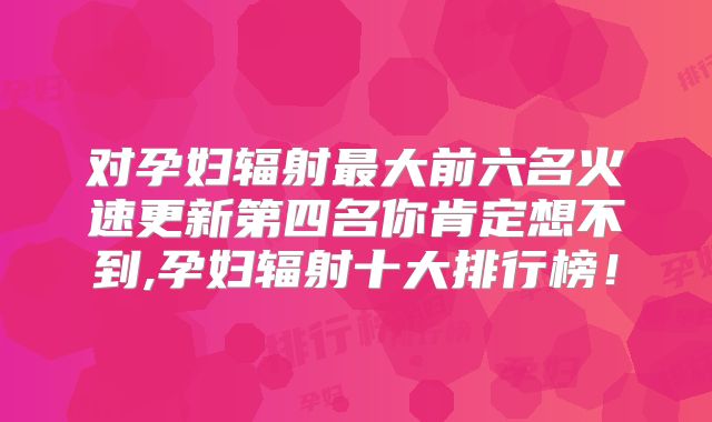 对孕妇辐射最大前六名火速更新第四名你肯定想不到,孕妇辐射十大排行榜!