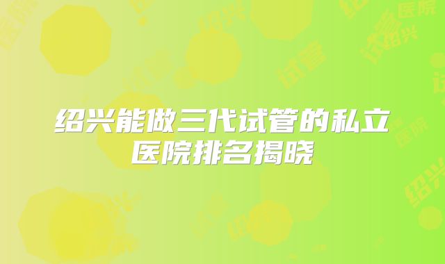 绍兴能做三代试管的私立医院排名揭晓