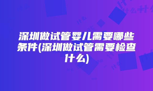 深圳做试管婴儿需要哪些条件(深圳做试管需要检查什么)