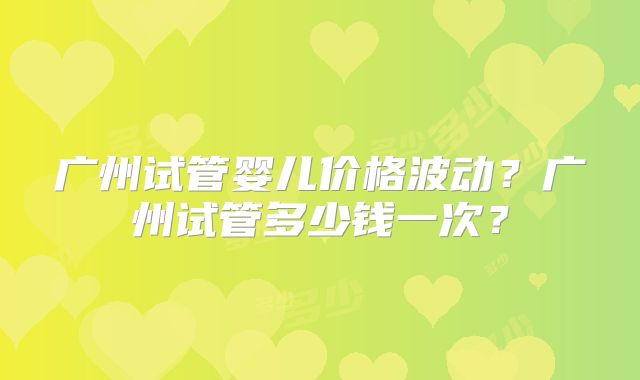 广州试管婴儿价格波动？广州试管多少钱一次？