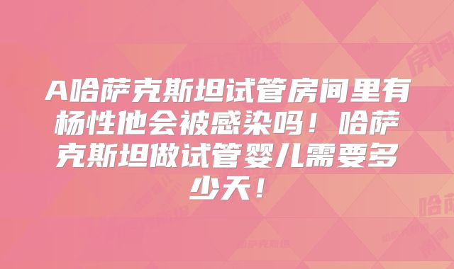 A哈萨克斯坦试管房间里有杨性他会被感染吗！哈萨克斯坦做试管婴儿需要多少天！