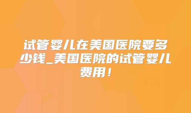 试管婴儿在美国医院要多少钱_美国医院的试管婴儿费用！