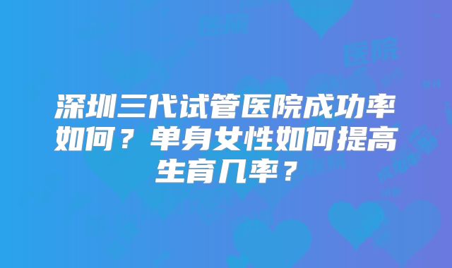 深圳三代试管医院成功率如何？单身女性如何提高生育几率？