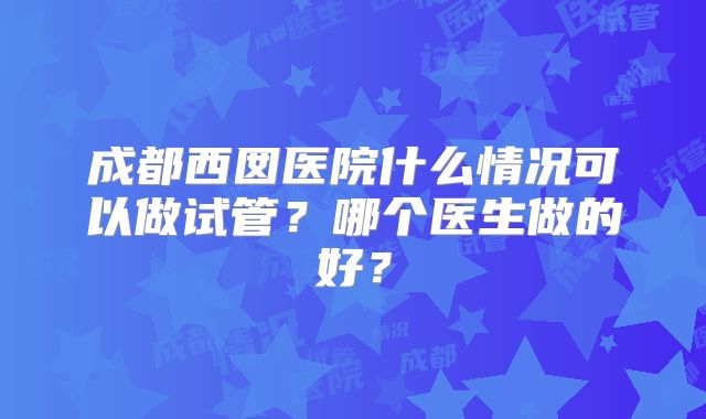 成都西囡医院什么情况可以做试管？哪个医生做的好？