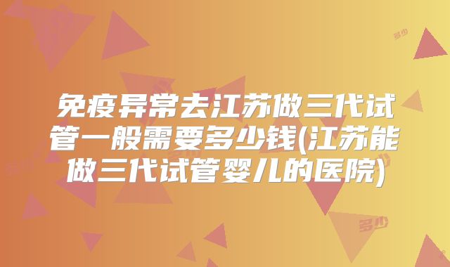 免疫异常去江苏做三代试管一般需要多少钱(江苏能做三代试管婴儿的医院)