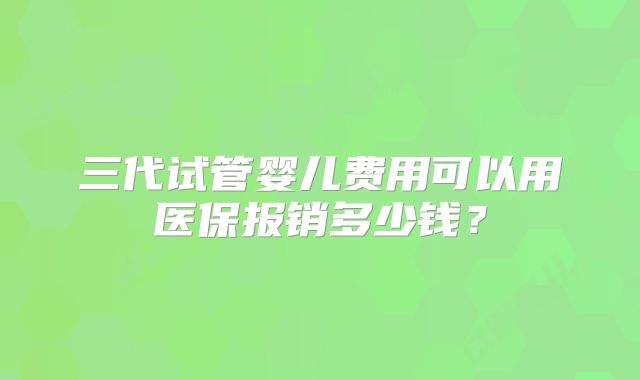 三代试管婴儿费用可以用医保报销多少钱？