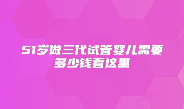 51岁做三代试管婴儿需要多少钱看这里