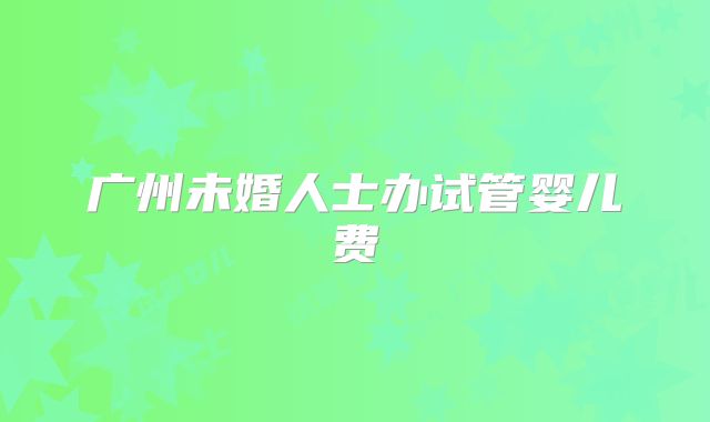 广州未婚人士办试管婴儿费