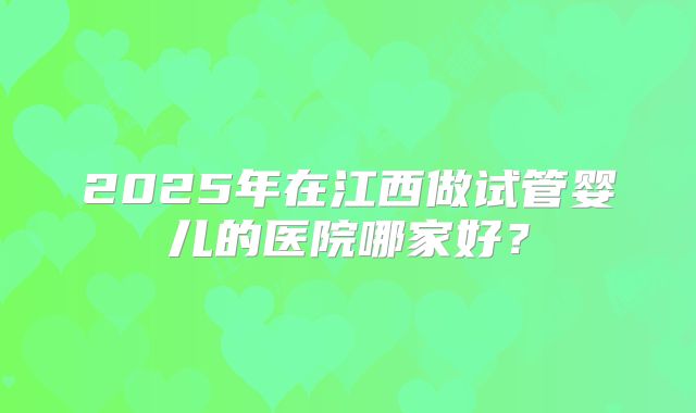 2025年在江西做试管婴儿的医院哪家好?
