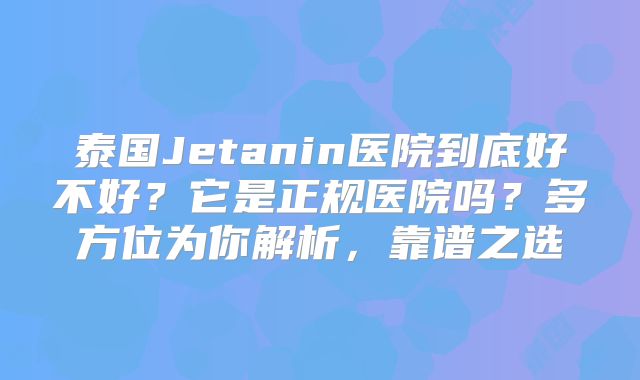 泰国Jetanin医院到底好不好？它是正规医院吗？多方位为你解析，靠谱之选