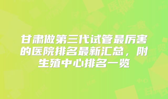 甘肃做第三代试管最厉害的医院排名最新汇总，附生殖中心排名一览