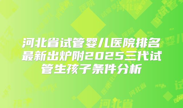 河北省试管婴儿医院排名最新出炉附2025三代试管生孩子条件分析