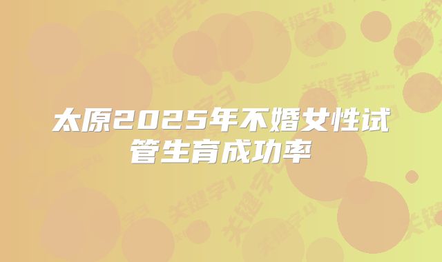 太原2025年不婚女性试管生育成功率