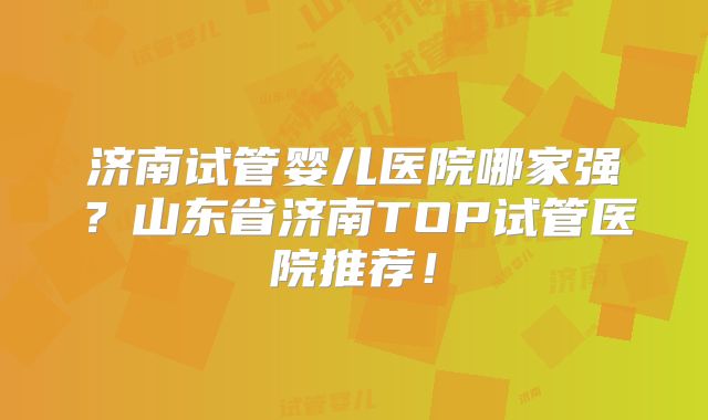 济南试管婴儿医院哪家强？山东省济南TOP试管医院推荐！