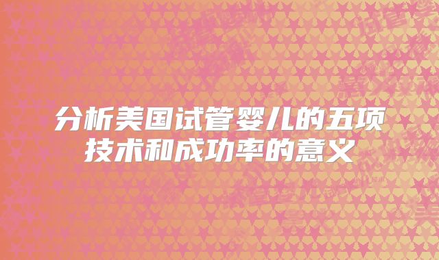 分析美国试管婴儿的五项技术和成功率的意义
