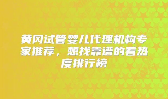 黄冈试管婴儿代理机构专家推荐，想找靠谱的看热度排行榜