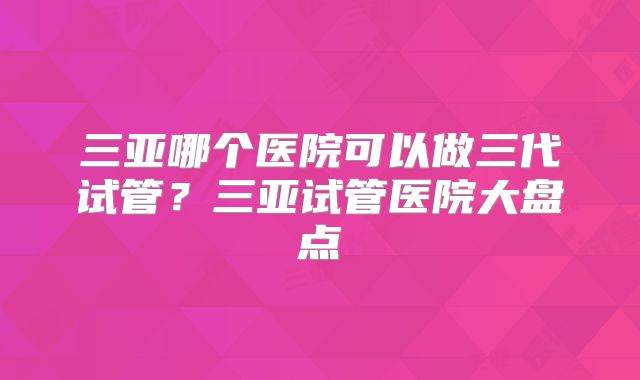 三亚哪个医院可以做三代试管？三亚试管医院大盘点