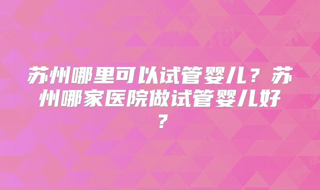 苏州哪里可以试管婴儿?苏州哪家医院做试管婴儿好?