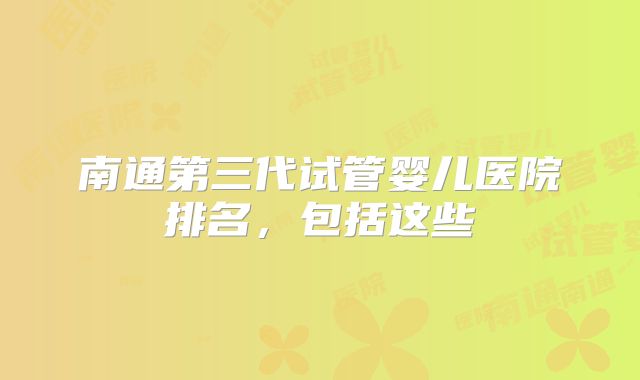 南通第三代试管婴儿医院排名，包括这些