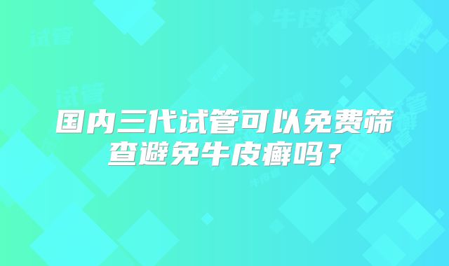 国内三代试管可以免费筛查避免牛皮癣吗?