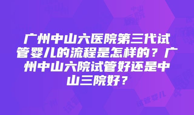 广州中山六医院第三代试管婴儿的流程是怎样的？广州中山六院试管好还是中山三院好？