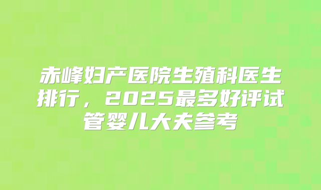 赤峰妇产医院生殖科医生排行，2025最多好评试管婴儿大夫参考
