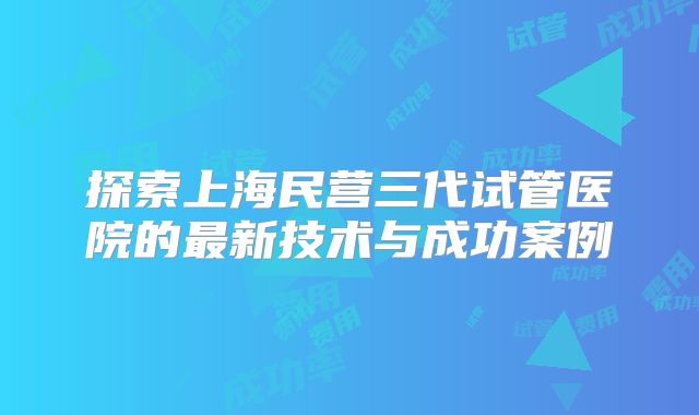 探索上海民营三代试管医院的最新技术与成功案例