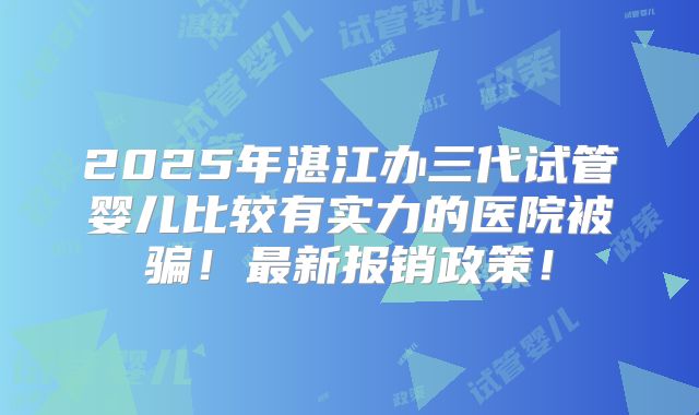 2025年湛江办三代试管婴儿比较有实力的医院被骗！最新报销政策！