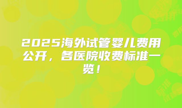 2025海外试管婴儿费用公开，各医院收费标准一览！