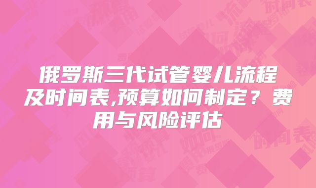 俄罗斯三代试管婴儿流程及时间表,预算如何制定?费用与风险评估