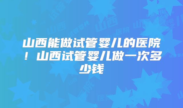 山西能做试管婴儿的医院！山西试管婴儿做一次多少钱