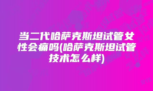 当二代哈萨克斯坦试管女性会痛吗(哈萨克斯坦试管技术怎么样)