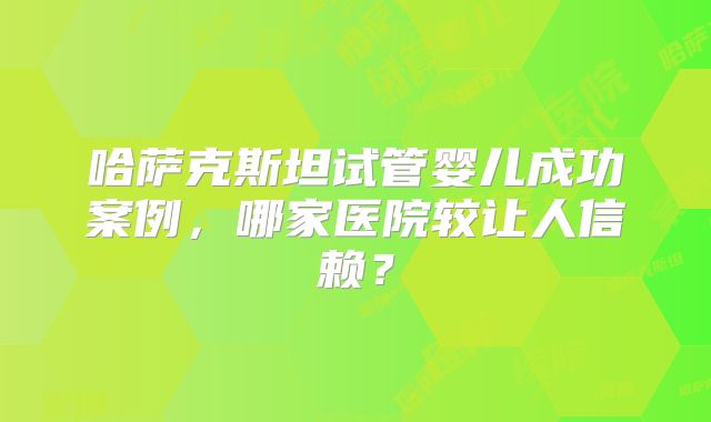 哈萨克斯坦试管婴儿成功案例，哪家医院较让人信赖？